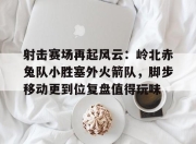 Kaiyun-射击赛场再起风云：岭北赤兔队小胜塞外火箭队，脚步移动更到位复盘值得玩味(成功跟错失给你仔细玩味什么歌)